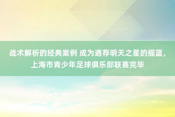 战术解析的经典案例 成为遴荐明天之星的摇篮，上海市青少年足球俱乐部联赛完毕