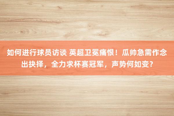 如何进行球员访谈 英超卫冕痛恨！瓜帅急需作念出抉择，全力求杯赛冠军，声势何如变？