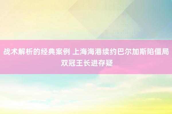 战术解析的经典案例 上海海港续约巴尔加斯陷僵局 双冠王长进存疑