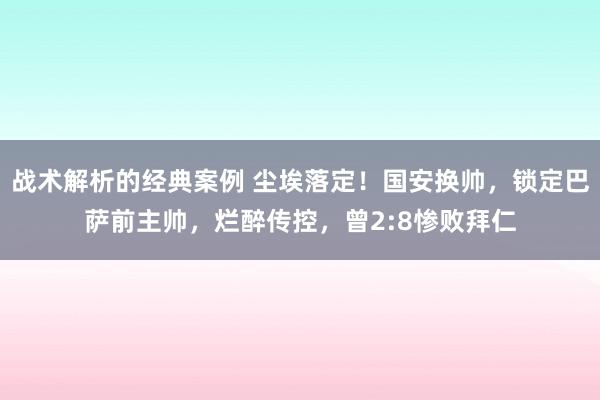 战术解析的经典案例 尘埃落定！国安换帅，锁定巴萨前主帅，烂醉传控，曾2:8惨败拜仁